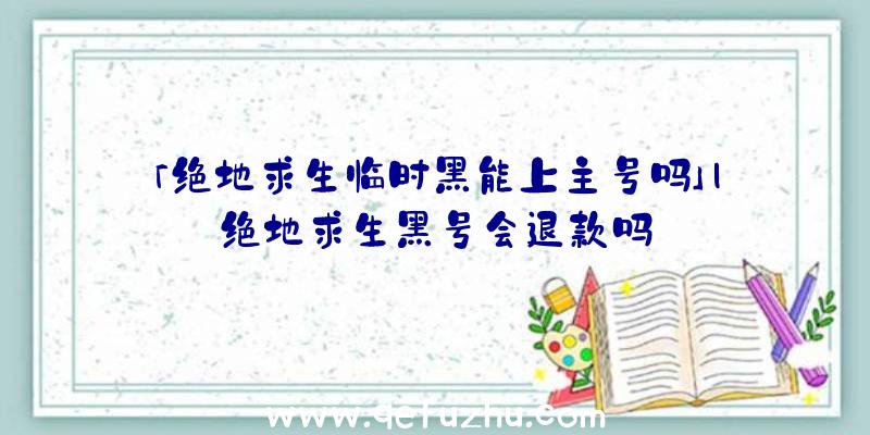 「绝地求生临时黑能上主号吗」|绝地求生黑号会退款吗